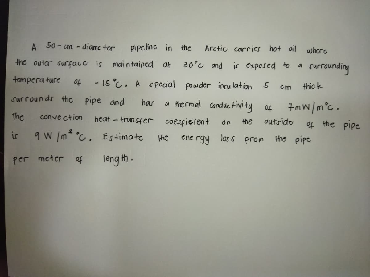 A 50- cm - diamc tor
pipeline in the
Arctic carrics hot oil whcre
the outor surfaco is
mai ntained a
30°c and isr exposed to
a surrounding
tompera turc
- IS C. A s pecial powder incu lation
of
thic k
cm
surrounds the pipe and
has
a the rmal conductivity
7mW/m°c .
Of
the
conve ction
heat - transfer coeffierent
outsidu
the
of the pipc
On
9 W /m °C. Estimate
ene rgy las s from
the pipe
the
per mcter of
leng th .
