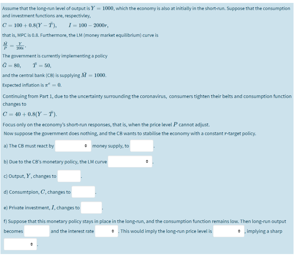 Assume that the long-run level of output is Y = 1000, which the economy is also at initially in the short-run. Suppose that the consumption
and investment functions are, respectivley,
C = 100 + 0.8(Y – T),
I = 100 – 2000r,
that is, MPC is 0.8. Furthermore, the LM (money market equilibrium) curve is
M
Y
200
The government is currently implementing a policy
= 80,
Ť = 50,
and the central bank (CB) is supplying M = 1000.
Expected inflation is = 0.
Continuing from Part 1, due to the uncertainty surrounding the coronavirus, consumers tighten their belts and consumption function
changes to
C = 40 + 0.8(Y – Ť).
Focus only on the economy's short-run responses, that is, when the price level P cannot adjust.
Now suppose the government does nothing, and the CB wants to stabilise the economy with a constant r-target policy.
a) The CB must react by
• money supply, to
b) Due to the CB's monetary policy, the LM curve
c) Output, Y, changes to
d) Consumtpion, C, changes to
e) Private investment, I, changes to
f) Suppose that this monetary policy stays in place in the long-run, and the consumption function remains low. Then long-run output
* This would imply the long-run price level is
implying a sharp
becomes
and the interest rate
