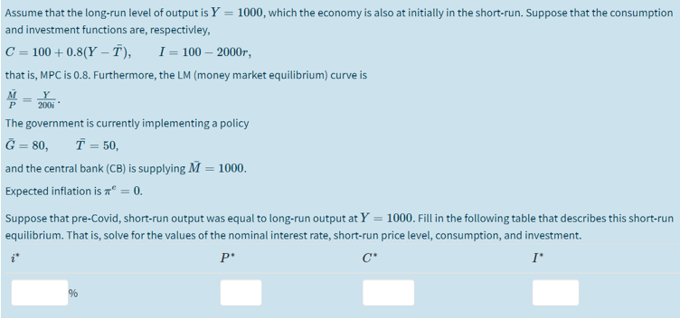 Assume that the long-run level of output is Y = 1000, which the economy is also at initially in the short-run. Suppose that the consumption
and investment functions are, respectivley,
C = 100 + 0.8(Y –- T),
I = 100 – 2000r,
%3D
that is, MPC is 0.8. Furthermore, the LM (money market equilibrium) curve is
200i
The government is currently implementing a policy
Ğ = 80,
T = 50,
%3D
and the central bank (CB) is supplying M = 1000.
Expected inflation is aº = 0.
Suppose that pre-Covid, short-run output was equal to long-run output at Y = 1000. Fill in the following table that describes this short-run
equilibrium. That is, solve for the values of the nominal interest rate, short-run price level, consumption, and investment.
I'
%
