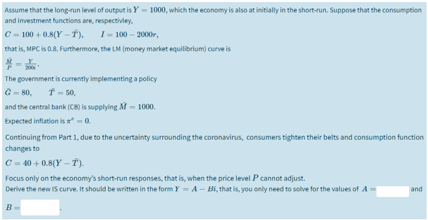 Assume that the long-run level of output is Y = 1000, which the economy is also at initially in the short-run. Suppose that the consumption
and investment functions are, respectivley,
C = 100 + 0.8(Y – Ť),
1- 100— 2000г,
that is, MPC is 0.8. Furthermore, the LM (money market equilibrium) curve is
M.
200
The government is currently implementing a policy
G = 80,
Ť = 50,
and the central bank (CB) is supplying M = 1000.
Expected inflation is T° = 0.
Continuing from Part 1, due to the uncertainty surrounding the coronavirus, consumers tighten their belts and consumption function
changes to
C = 40 + 0.8(Y – T).
Focus only on the economy's short-run responses, that is, when the price level P cannot adjust.
Derive the new IS curve. It should be written in the form Y = A - Bi, that is, you only need to solve for the values of A =
and
