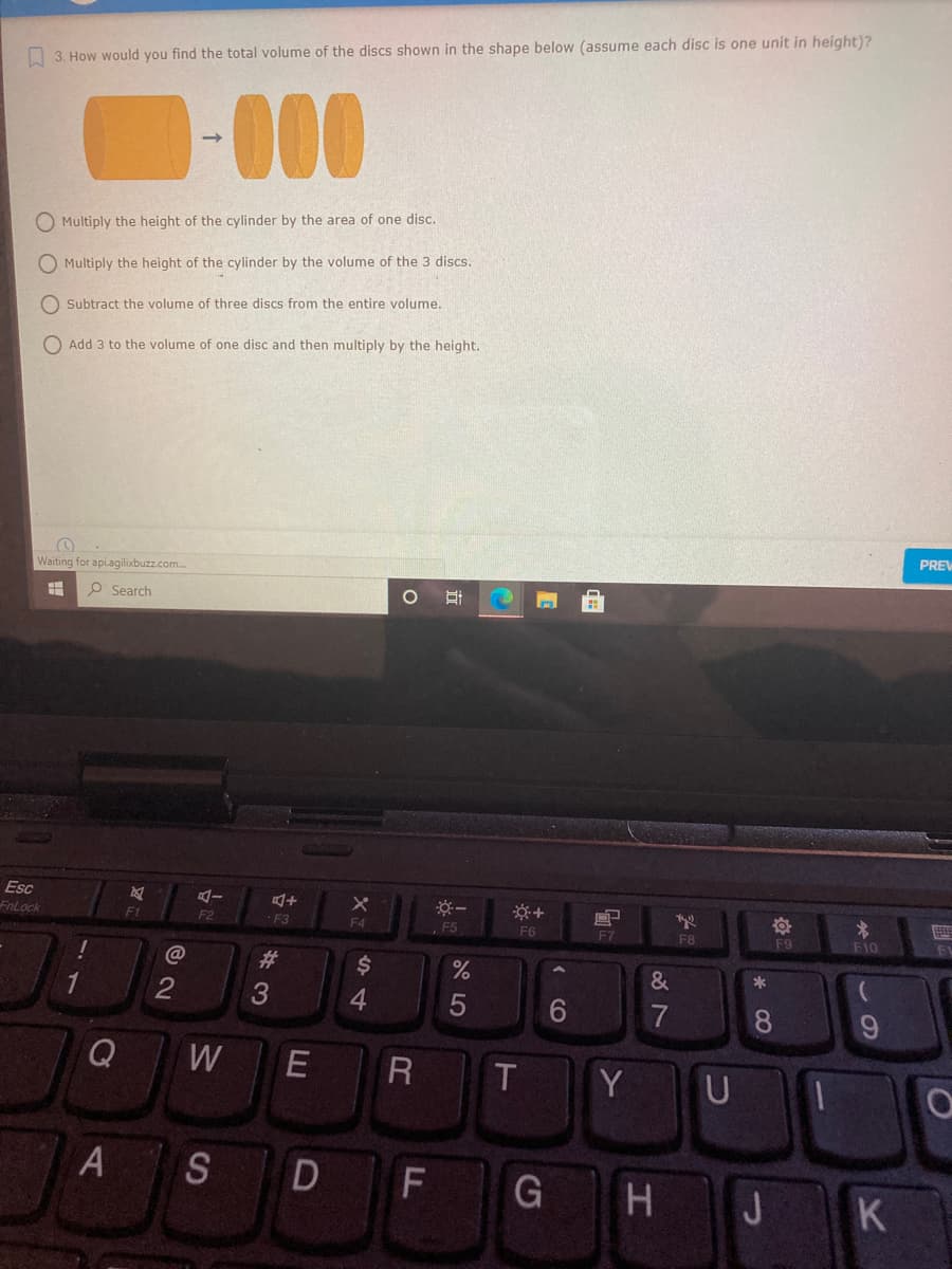O 3. How would you find the total volume of the discs shown in the shape below (assume each disc is one unit in height)?
D-000
O Multiply the height of the cylinder by the area of one disc.
O Multiply the height of the cylinder by the volume of the 3 discs.
Subtract the volume of three discs from the entire volume.
O Add 3 to the volume of one disc and then multiply by the height.
PREV
Waiting for apiagilixbuzz.com.
O Search
Esc
FnLock
+
F1
F2
F3
F4
,F5
F6
F7
F8
F10
F9
%23
&
1
3
4.
6.
7
8.
Q
W
E
T
Y U
A SD
F
G H J K

