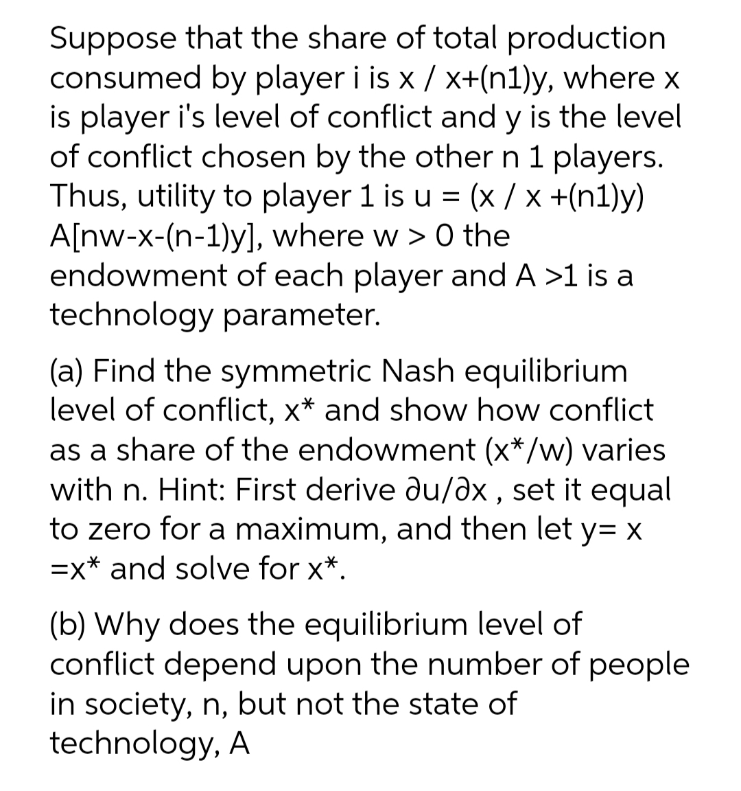 Suppose that the share of total production
consumed by player i is x / x+(n1)y, where x
is player i's level of conflict and y is the level
of conflict chosen by the other n 1 players.
Thus, utility to player 1 is u = (x / x +(n1)y)
A[nw-x-(n-1)y], where w > 0 the
endowment of each player and A >1 is a
technology parameter.
(a) Find the symmetric Nash equilibrium
level of conflict, x* and show how conflict
as a share of the endowment (x*/w) varies
with n. Hint: First derive du/əx , set it equal
to zero for a maximum, and then let y= X
=x* and solve for x*.
(b) Why does the equilibrium level of
conflict depend upon the number of people
in society, n, but not the state of
technology, A
