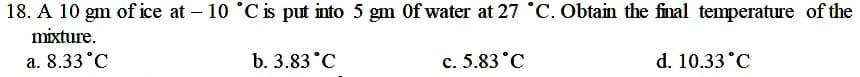 18. A 10 gm of ice at - 10 °C is put into 5 gm Of water at 27 °C. Obtain the final temperature of the
mixture.
a. 8.33 °C
b. 3.83°C
c. 5.83 °C
d. 10.33 °C
