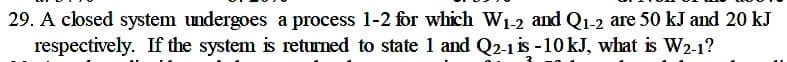 29. A closed system undergoes a process 1-2 for which W1-2 and Q1-2 are 50 kJ and 20 kJ
respectively. If the system is retrned to state 1 and Q2-1 is -10 kJ, what is W2-1?
