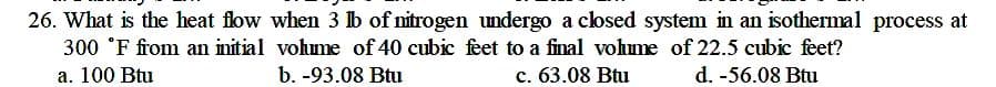 26. What is the heat flow when 3 lb of nitrogen undergo a closed system in an isothermal process at
300 °F from an initial volume of 40 cubic feet to a final vohme of 22.5 cubic feet?
a. 100 Btu
b. -93.08 Btu
c. 63.08 Btu
d. -56.08 Btu
