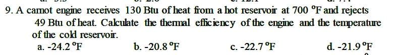 9. A carnot engine receives 130 Btu of heat from a hot reservoir at 700 °F and rejects
49 Btu of heat. Cakulate the themal eficiency of the engine and the temperature
of the cokd reservoir.
a. -24.2 °F
b. -20.8 °F
c. -22.7 °F
d. -21.9 °F
