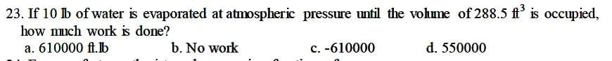 23. If 10 lb of water is evaporated at atmospheric pressure until the vohume of 288.5 ft' is occupied,
how much work is done?
a. 610000 ft.b
b. No work
c. -610000
d. 550000
