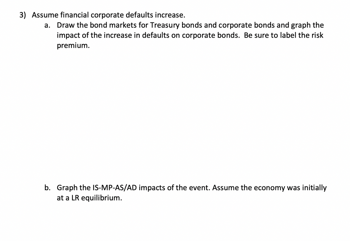 3) Assume financial corporate defaults increase.
a. Draw the bond markets for Treasury bonds and corporate bonds and graph the
impact of the increase in defaults on corporate bonds. Be sure to label the risk
premium.
b. Graph the IS-MP-AS/AD impacts of the event. Assume the economy was initially
at a LR equilibrium.