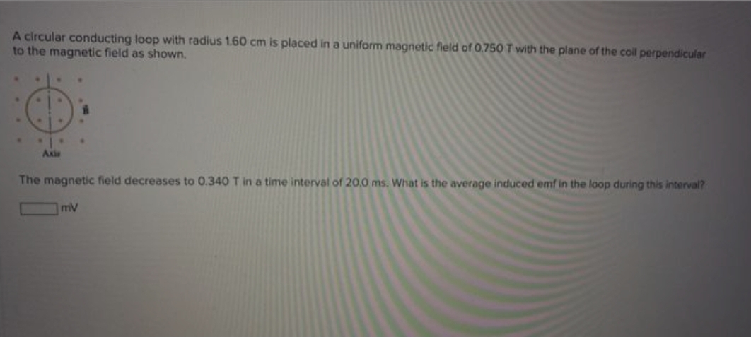 A circular conducting loop with radius 1.60 cm is placed in a uniform magnetic field of O.750 T with the plane of the coll perpendicular
to the magnetic field as shown.
Axia
The magnetic field decreases to 0.340 T in a time interval of 20,0 ms. What is the average induced emf in the loop during this interval?
mV
