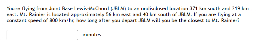 You're flying from Joint Base Lewis-McChord (JBLM) to an undisclosed location 371 km south and 219 km
east. Mt. Rainier is located approximately 56 km east and 40 km south of JBLM. If you are flying at a
constant speed of 800 km/hr, how long after you depart JBLM will you be the closest to Mt. Rainier?
minutes
