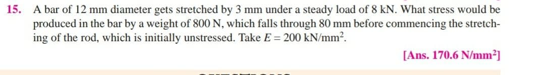 15. A bar of 12 mm diameter gets stretched by 3 mm under a steady load of 8 kN. What stress would be
produced in the bar by a weight of 800 N, which falls through 80 mm before commencing the stretch-
ing of the rod, which is initially unstressed. Take E = 200 kN/mm2.
[Ans. 170.6 N/mm?]
