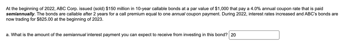 At the beginning of 2022, ABC Corp. issued (sold) $150 million in 10-year callable bonds at a par value of $1,000 that pay a 4.0% annual coupon rate that is paid
semiannually. The bonds are callable after 2 years for a call premium equal to one annual coupon payment. During 2022, interest rates increased and ABC's bonds are
now trading for $825.00 at the beginning of 2023.
a. What is the amount of the semiannual interest payment you can expect to receive from investing in this bond? 20