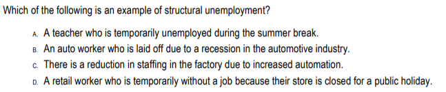 Which of the following is an example of structural unemployment?
A. A teacher who is temporarily unemployed during the summer break.
B. An auto worker who is laid off due to a recession in the automotive industry.
c. There is a reduction in staffing in the factory due to increased automation.
D. A retail worker who is temporarily without a job because their store is closed for a public holiday.