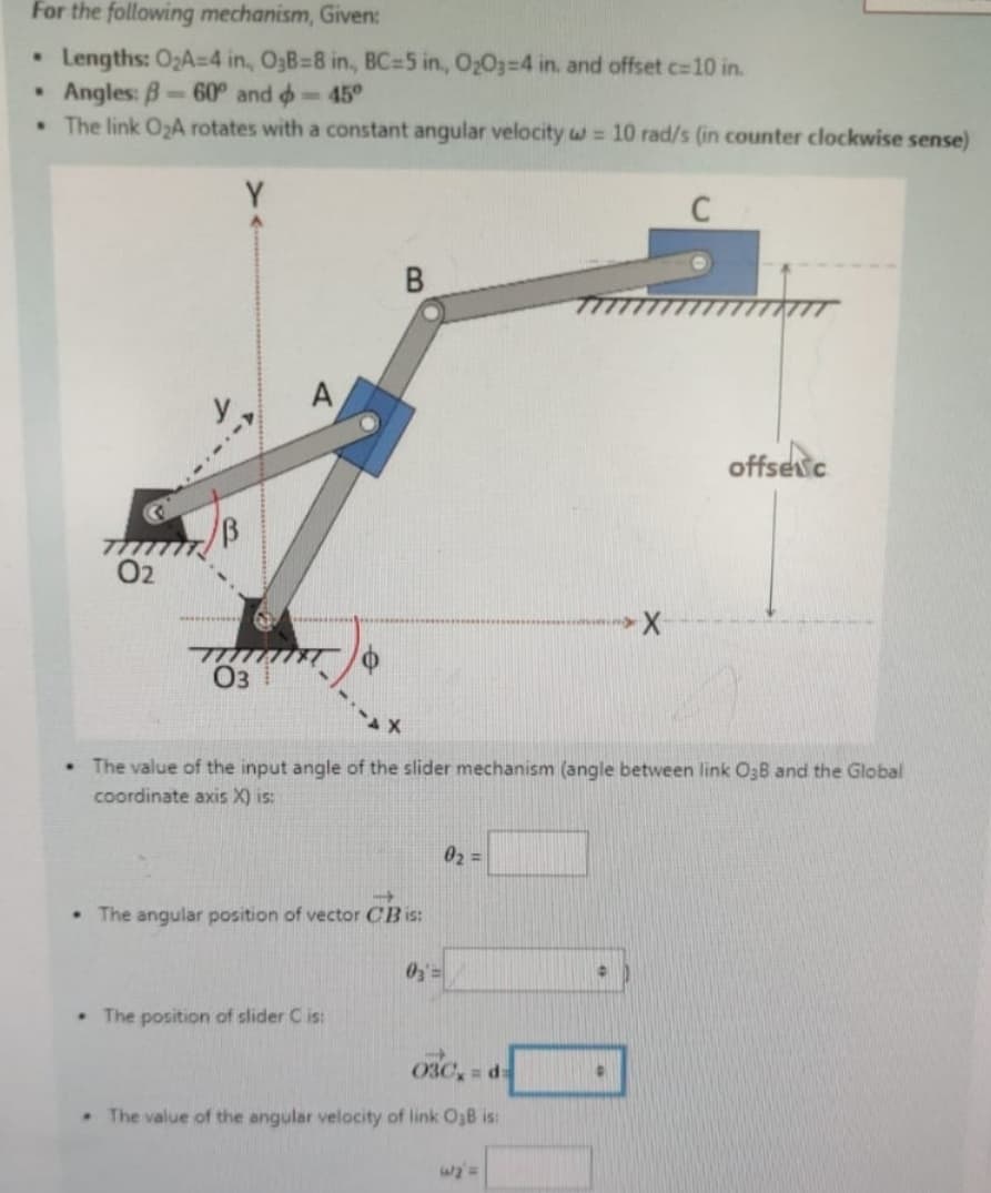 For the following mechanism, Given:
•
Lengths: O₂A-4 in., O3B=8 in., BC-5 in., O2O3-4 in. and offset c=10 in.
•
Angles: 8-60° and
-45°
The link O₂A rotates with a constant angular velocity w = 10 rad/s (in counter clockwise sense)
.
77777
02
03
A
B
offsec
The value of the input angle of the slider mechanism (angle between link O3B and the Global
coordinate axis X) is:
The angular position of vector CB is:
02=
03
•
The position of slider C is:
030,= d
. The value of the angular velocity of link O3B is:
w₂'=