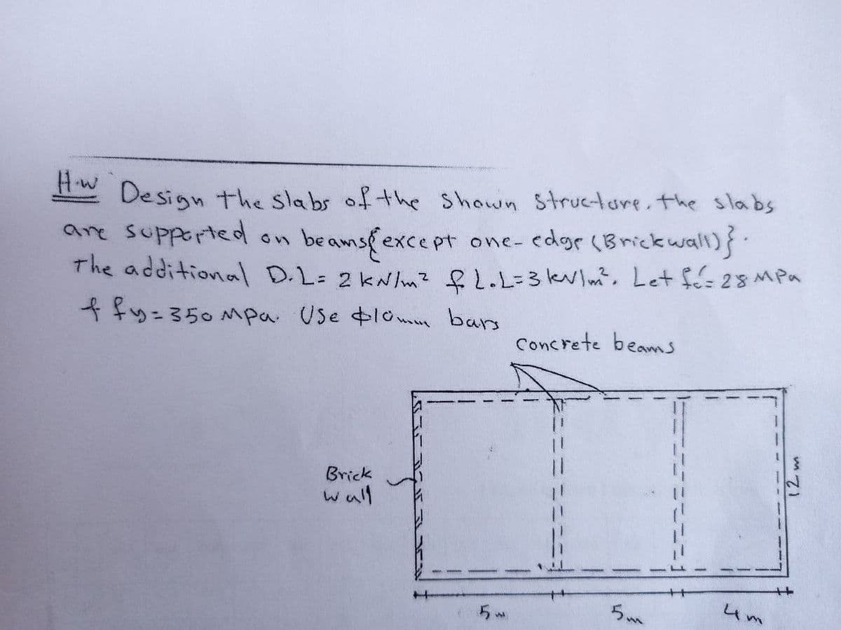 Hw
Design the slabs of the Shown Structore, the slabs
are supported
The additional D.L= 2 kNm? &L.L=3klm?. Let fé- 28MPa
ffy=350 Mpa Use lome bars
beamsfexce pt
one- edgr (Brick wall)}.
Concrete beams
Brick
wall
4m
12m
