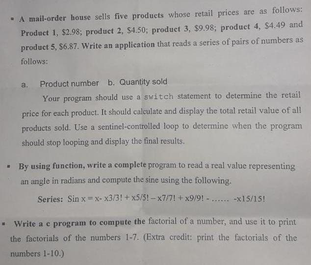 - A mail-order house sells five products whose retail prices are as follows:
Product 1, $2.98; product 2, $4.50; product 3, $9.98; product 4, $4.49 and
product 5, $6.87. Write an application that reads a series of pairs of numbers as
follows:
a.
Product number b. Quantity sold
Your program should use a switch statement to determine the retail
price for each product. It should calculate and display the total retail value of all
products sold. Use a sentinel-controlled loop to determine when the program
should stop looping and display the final results.
- By using function, write a complete program to read a real value representing
an angle in radians and compute the sine using the following.
Series: Sin x=x- x3/3!+ x5/5! - x7/7! + x9/9! -.
-x15/15!
.....
- Write a c program to compute the factorial of a number, and use it to print
the factorials of the numbers 1-7. (Extra credit: print the factorials of the
numbers 1-10.)
