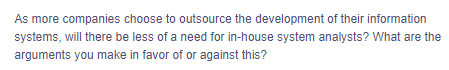### Discussion Topic: The Role of In-House System Analysts in an Era of Outsourcing

**Prompt:**
As more companies choose to outsource the development of their information systems, will there be less of a need for in-house system analysts? What are the arguments you make in favor of or against this?

---

**Exploration Points:**

1. **Outsourcing Advantages:**
   - **Cost Reduction:** Outsourcing can be more cost-effective than maintaining an in-house team.
   - **Access to Global Talent:** Companies can leverage specialized skills from experts around the world.
   - **Scalability:** Outsourcing allows businesses to scale their operations quickly without the need for hiring and training.

2. **In-House System Analysts Benefits:**
   - **Deep Company Understanding:** In-house analysts have a better grasp of the company’s specific needs and culture.
   - **Immediate Availability:** Having analysts on-site ensures quicker troubleshooting and more seamless integration with other departments.
   - **Reduced Communication Barriers:** Direct communication can often be more efficient and less prone to misunderstandings compared to dealing with external teams.

3. **Potential Drawbacks of Outsourcing:**
   - **Quality Control Issues:** Ensuring the quality of outsourced work can be challenging.
   - **Security Concerns:** Handling sensitive data through external vendors might pose security risks.
   - **Dependency Risks:** Over-reliance on third-party providers can lead to issues if the vendor fails to deliver as expected.

4. **Balancing Both Approaches:**
   - **Hybrid Models:** Companies can adopt a hybrid approach, retaining a core in-house team for strategic work while outsourcing non-core functions.
   - **Project-Specific Outsourcing:** Outsource specific projects rather than entire functions to maintain core competencies in-house.

5. **Future of System Analysts:**
   - **Evolving Roles:** System analysts may take on more strategic and managerial roles, focusing on integrating and coordinating outsourced work.
   - **Skill Development:** Continuous skill development in emerging technologies and project management will be crucial.

---

### Conclusion:
The decision to retain in-house system analysts or to rely more heavily on outsourcing will depend on a company's specific needs, objectives, and capacity to manage external partnerships effectively. Both models have their benefits and challenges, and a strategic combination of the two may offer the best solution for long-term success.

*Use this prompt to foster classroom discussion, assignments, or further research into the evolving role of IT professionals in a global