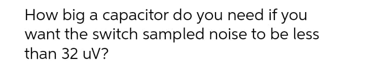 How big a capacitor do you need if you
want the switch sampled noise to be less
than 32 uV?
