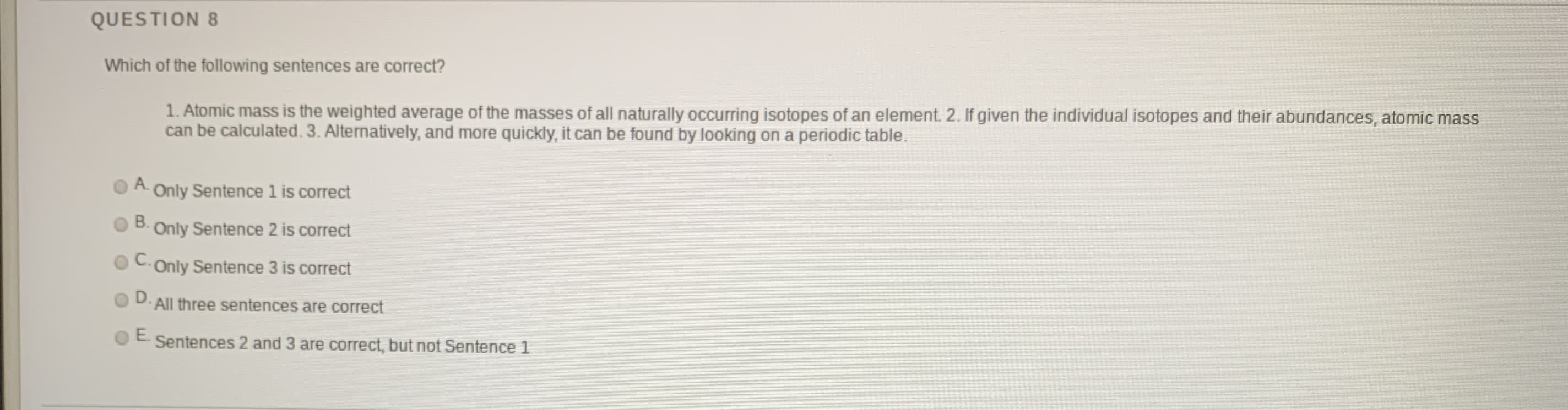 Which of the following sentences are correct?
1. Atomic mass is the weighted average of the masses of all naturally occurring isotopes of an element. 2. If given the individual isotopes and their abundances, atomic mass
can be calculated. 3. Alternatively, and more quickly, it can be found by looking on a periodic table.
