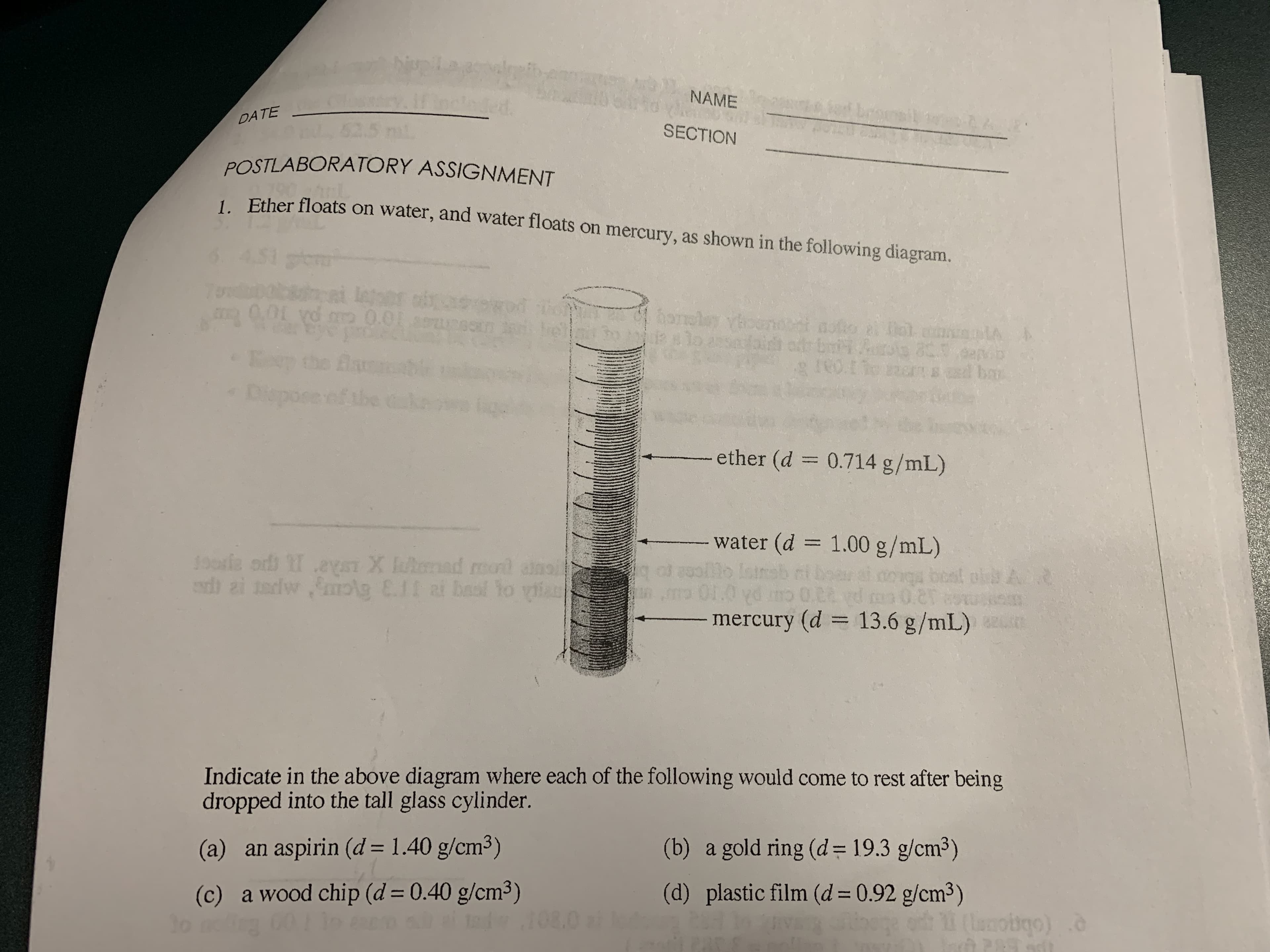 NAME
DATE
SECTION
POSTLABORATORY ASSIGNMENT
1 Ether floats on water, and water floats on mercury, as shown in the following diagram.
7obocknai leoor
0.01 yd m 0.01
0.01
honeley vh
fairh
ba
Dispo
se of the k
lige
ether (d = 0.714 g/mL)
water (d = 1.00 g/mL)
lo Isine
Jooria od eyST X ulmad mond anoi
ed zi tadw ,molg E.11 ai baol Yo ylia
mercury (d = 13.6 g/mL)
%3D
Indicate in the above diagram where each of the following would come to rest after being
dropped into the tall glass cylinder.
(b) a gold ring (d= 19.3 g/cm3)
(a) an aspirin (d = 1.40 g/cm³)
(d) plastic film (d=0.92 g/cm³)
(c) a wood chip (d = 0.40 g/cm³)
108.0
(lamobgo)
