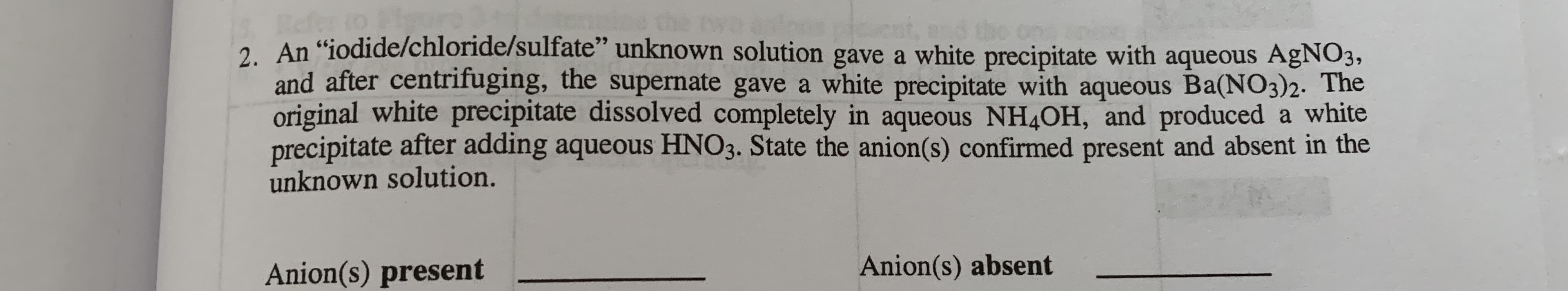 1S Refer
2. An "iodide/chloride/sulfate" unknown solution gave a white precipitate with aqueous AgNO3,
and after centrifuging, the supernate gave a white precipitate with aqueous Ba(NO3)2. The
original white precipitate dissolved completely in aqueous NH4OH, and produced a white
precipitate after adding aqueous HNO3. State the anion(s) confirmed present and absent in the
unknown solution.
Anion(s) present
Anion(s) absent
