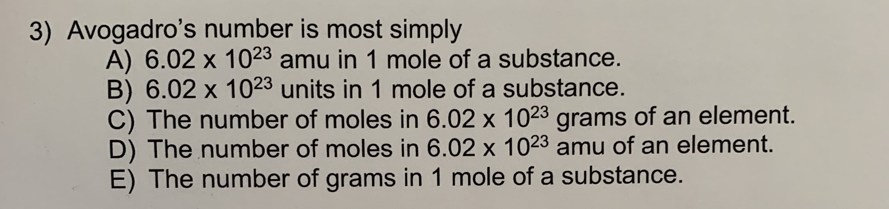 3) Avogadro's number is most simply
A) 6.02 x 1023 amu in 1 mole of a substance.
B) 6.02 x 1023 units in 1 mole of a substance.
C) The number of moles in 6.02 x 1023 grams of an element.
D) The number of moles in 6.02 x 1023 amu of an element.
E) The number of grams in 1 mole of a substance.
