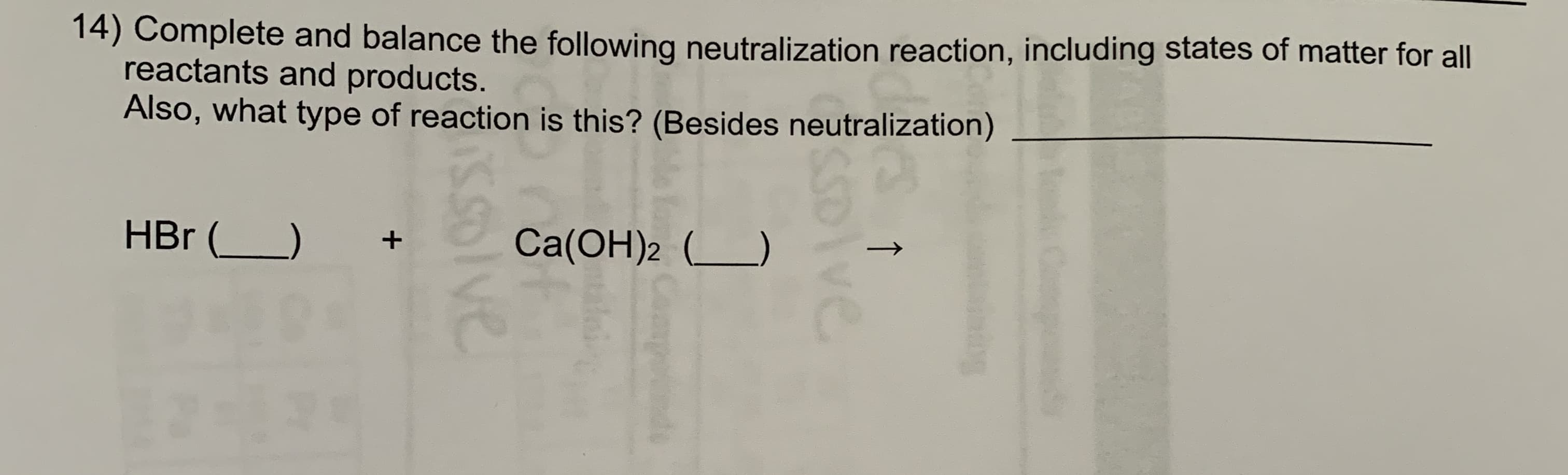 14) Complete and balance the following neutralization reaction, including states of matter for all
reactants and products.
Also, what type of reaction is this? (Besides neutralization)
HBr ()
Ca(OH)2 L)
