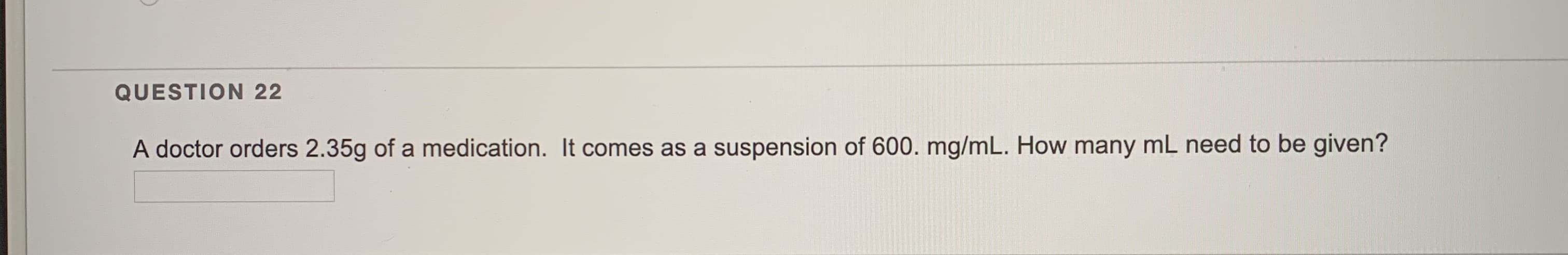 A doctor orders 2.35g of a medication. It comes as a suspension of 600. mg/mL. How many mL need to be given?
