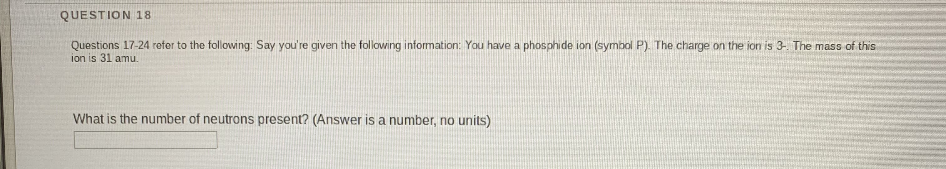 Questions 17-24 refer to the following: Say you're given the following information: You have a phosphide ion (symbol P). The charge on the ion is 3- The mass of this
ion is 31 amu.
What is the number of neutrons present? (Answer is a number, no units)
