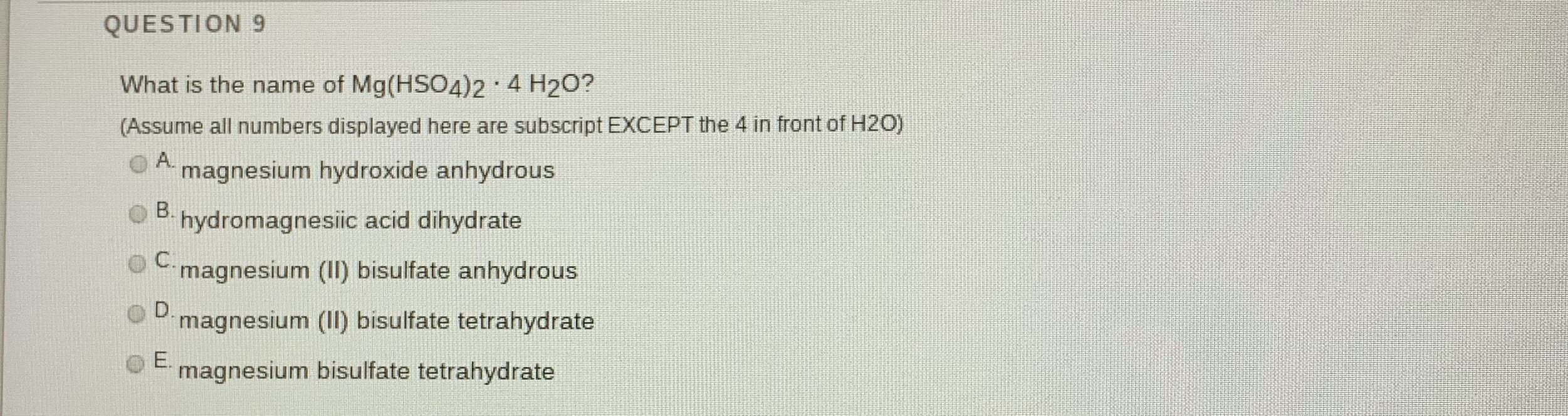 What is the name of Mg(HSO4)2 4 H2O?
(Assume all numbers displayed here are subscript EXCEPT the 4 in front of H2O)
O A.
magnesium hydroxide anhydrous
B.
hydromagnesiic acid dihydrate
