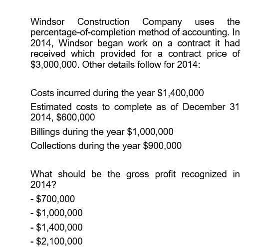 Windsor Construction Company uses the
percentage-of-completion method of accounting. In
2014, Windsor began work on a contract it had
received which provided for a contract price of
$3,000,000. Other details follow for 2014:
Costs incurred during the year $1,400,000
Estimated costs to complete as of December 31
2014, $600,000
Billings during the year $1,000,000
Collections during the year $900,000
What should be the gross profit recognized in
2014?
- $700,000
- $1,000,000
- $1,400,000
- $2,100,000