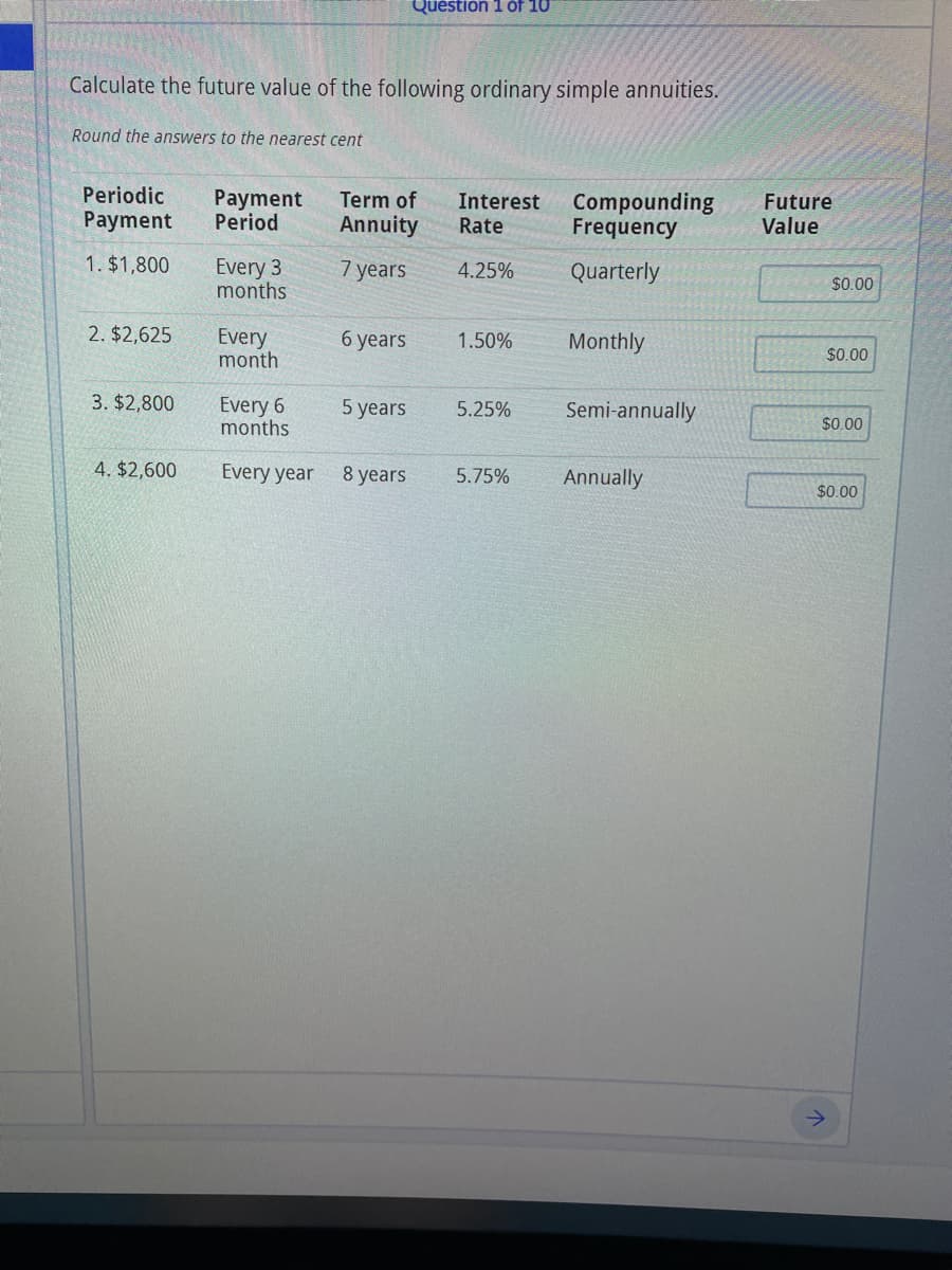 Quéstion 1 of 10
Calculate the future value of the following ordinary simple annuities.
Round the answers to the nearest cent
Periodic
Payment
Period
Term of
Annuity
Interest
Rate
Compounding
Frequency
Future
Value
Payment
1. $1,800
Every 3
months
7 years
4.25%
Quarterly
$0.00
2. $2,625
Every
month
6 уears
1.50%
Monthly
$0.00
3. $2,800
Every 6
months
5 years
5.25%
Semi-annually
$0.00
4. $2,600
Every year 8 years
5.75%
Annually
$0.00
