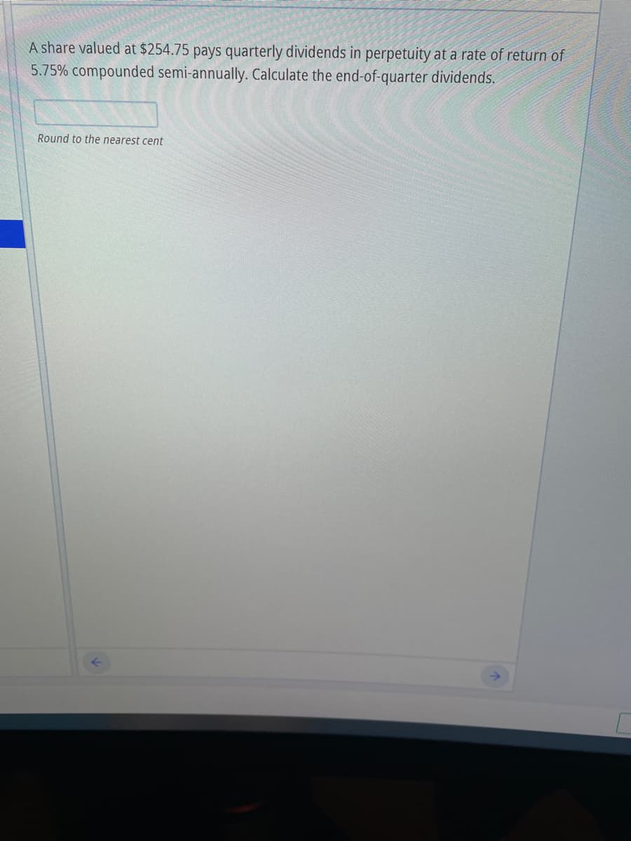 A share valued at $254.75 pays quarterly dividends in perpetuity at a rate of return of
5.75% compounded semi-annually. Calculate the end-of-quarter dividends.
Round to the nearest cent
