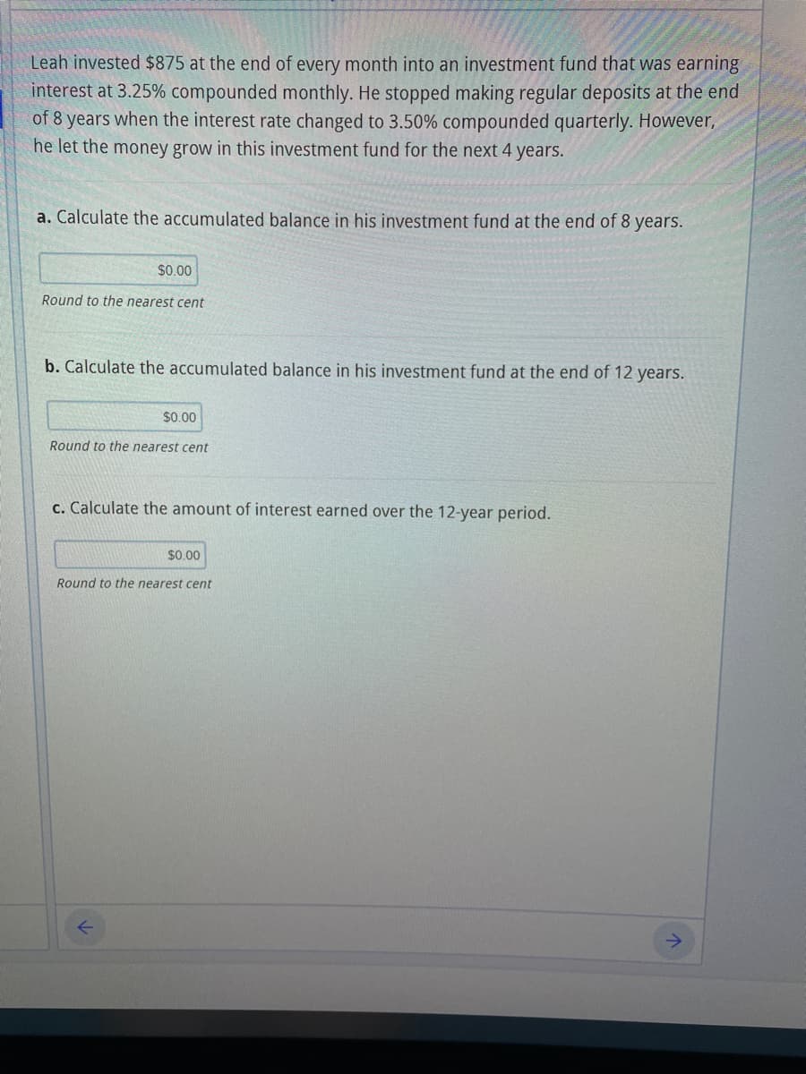 Leah invested $875 at the end of every month into an investment fund that was earning
interest at 3.25% compounded monthly. He stopped making regular deposits at the end
of 8 years when the interest rate changed to 3.50% compounded quarterly. However,
he let the money grow in this investment fund for the next 4 years.
a. Calculate the accumulated balance in his investment fund at the end of 8 years.
$0.00
Round to the nearest cent
b. Calculate the accumulated balance in his investment fund at the end of 12 years.
$0.00
Round to the nearest cent
c. Calculate the amount of interest earned over the 12-year period.
$0.00
Round to the nearest cent
