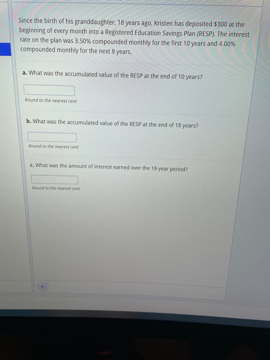Since the birth of his granddaughter, 18 years ago, Kristen has deposited $300 at the
beginning of every month into a Registered Education Savings Plan (RESP). The interest
rate on the plan was 3.50% compounded monthly for the first 10 years and 4.00%
compounded monthly for the next 8 years.
a. What was the accumulated value of the RESP at the end of 10 years?
Round to the nearest cent
b. What was the accumulated value of the RESP at the end of 18 years?
Round to the nearest cent
c. What was the amount of interest earned over the 18-year period?
Round to the nearest cent
