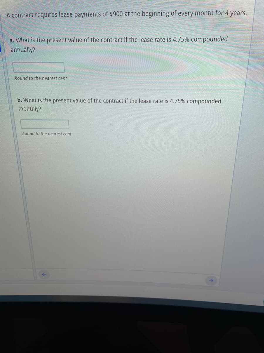 A contract requires lease payments of $900 at the beginning of every month for 4 years.
a. What is the present value of the contract if the lease rate is 4.75% compounded
annually?
Round to the nearest cent
b. What is the present value of the contract if the lease rate is 4.75% compounded
monthly?
Round to the nearest cent
