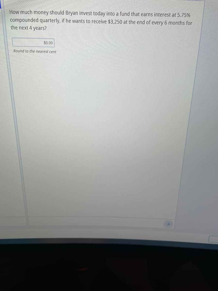 How much money should Bryan invest today into a fund that earns interest at 5.75%
compounded quarterly, if he wants to receive $3,250 at the end of every 6 months for
the next 4 years?
9.
$0.00
Round to the nearest cent
