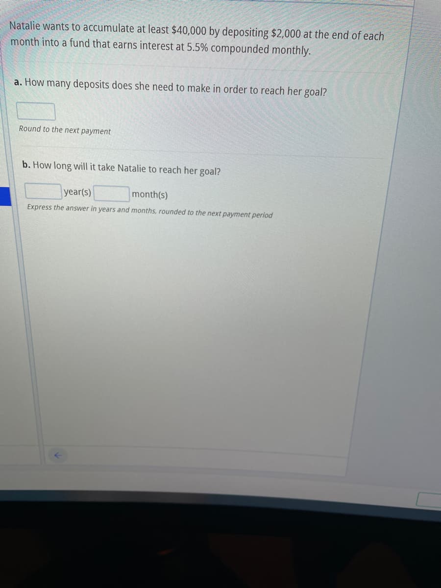 Natalie wants to accumulate at least $40,000 by depositing $2,000 at the end of each
month into a fund that earns interest at 5.5% compounded monthly.
a. How many deposits does she need to make in order to reach her goal?
Round to the next payment
b. How long will it take Natalie to reach her goal?
year(s)
month(s)
Express the answer in years and months, rounded to the next payment period
