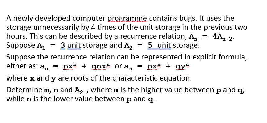 A newly developed computer programme contains bugs. It uses the
storage unnecessarily by 4 times of the unit storage in the previous two
hours. This can be described by a recurrence relation, A, = 4A,-2:
Suppose A, = 3 unit storage and A, = 5 unit storage.
%3D
Suppose the recurrence relation can be represented in explicit formula,
either as: a, = px + gnx or a, = px# + gy
where x and y are roots of the characteristic equation.
Determine m, n and A21, where m is the higher value between p and q
while n is the lower value between p and q.
