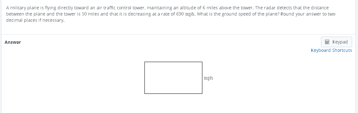 A military plane is flying directly toward an air traffic control tower, maintaining an altitude of 6 miles above the tower. The radar detects that the distance
between the plane and the tower is 10 miles and that it is decreasing at a rate of 630 mph. What is the ground speed of the plane? Round your answer to two
decimal places if necessary.
Answer
mph
Keypad
Keyboard Shortcuts