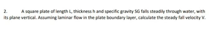 A square plate of length L, thickness h and specific gravity SG falls steadily through water, with
its plane vertical. Assuming laminar flow in the plate boundary layer, calculate the steady fall velocity V.
2.
