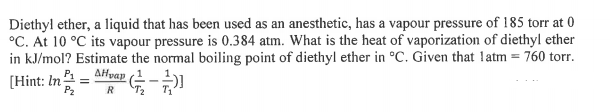 Diethyl ether, a liquid that has been used as an anesthetic, has a vapour pressure of 185 torr at 0
°C. At 10 °C its vapour pressure is 0.384 atm. What is the heat of vaporization of diethyl ether
in kJ/mol? Estimate the normal boiling point of diethyl ether in °C. Given that latm = 760 torr.
AHvap (-)
1
[Hint: In
P2
R
T2
