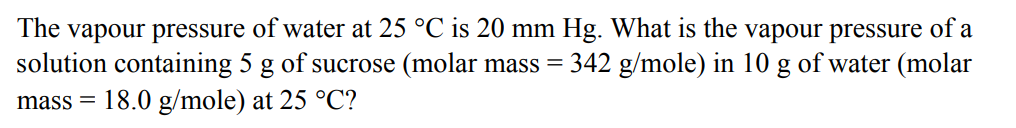 The vapour pressure of water at 25 °℃ is 20 mm Hg. What is the vapour pressure of a
solution containing 5 g of sucrose (molar mass = 342 g/mole) in 10 g of water (molar
mass= 18.0 g/mole) at 25 °C?