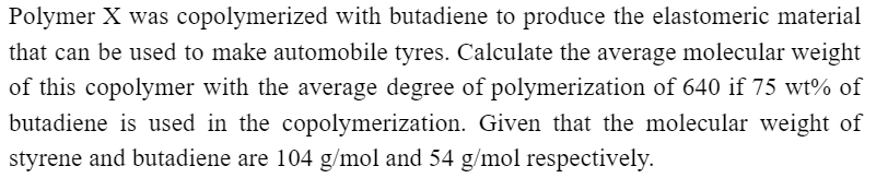 Polymer X was copolymerized with butadiene to produce the elastomeric material
that can be used to make automobile tyres. Calculate the average molecular weight
of this copolymer with the average degree of polymerization of 640 if 75 wt% of
butadiene is used in the copolymerization. Given that the molecular weight of
styrene and butadiene are 104 g/mol and 54 g/mol respectively.