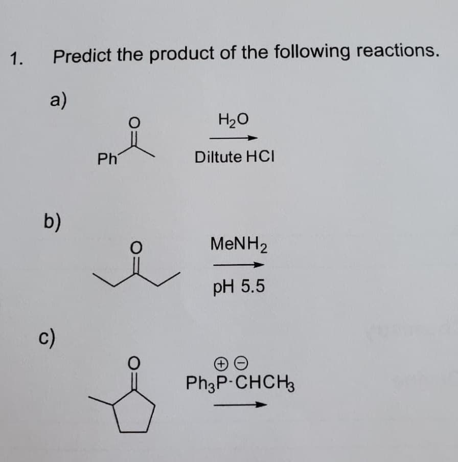 1.
Predict the product of the following reactions.
a)
H20
Ph
Diltute HCI
b)
MENH2
pH 5.5
c)
Ph3P-CHCH3
