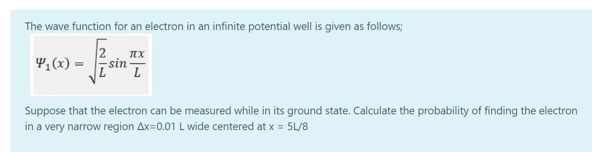 The wave function for an electron in an infinite potential well is given as follows;
4,(x) =
TEX
sin
L
Suppose that the electron can be measured while in its ground state. Calculate the probability of finding the electron
in a very narrow region Ax=0.01 L wide centered at x = 5L/8
