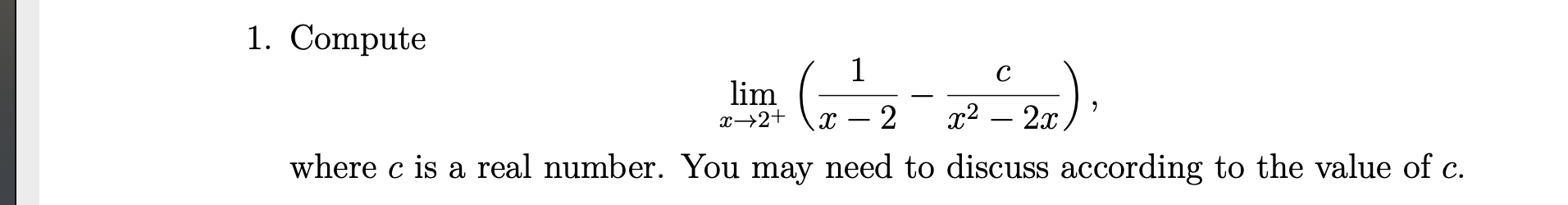 1. Compute
lim. ( ).
1
x→2+
2
x² – 2x.
where c is a real number. You may need to discuss according to the value of c.
