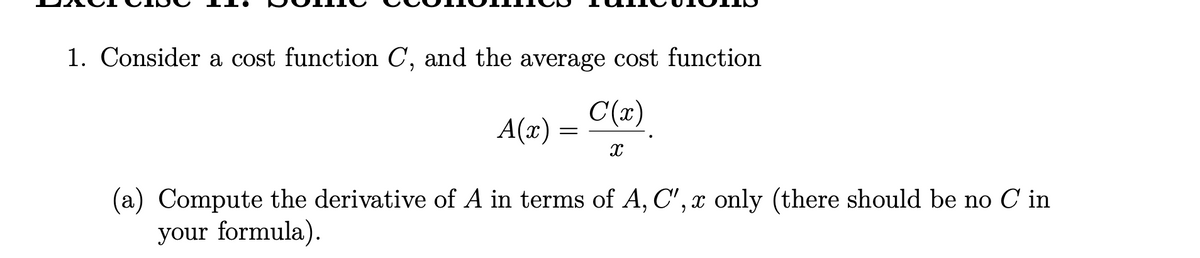 **Exercise 11: Some economics functions**

1. Consider a cost function \( C \), and the average cost function

   \[
   A(x) = \frac{C(x)}{x}.
   \]

   (a) Compute the derivative of \( A \) in terms of \( A, C', x \) only (there should be no \( C \) in your formula).