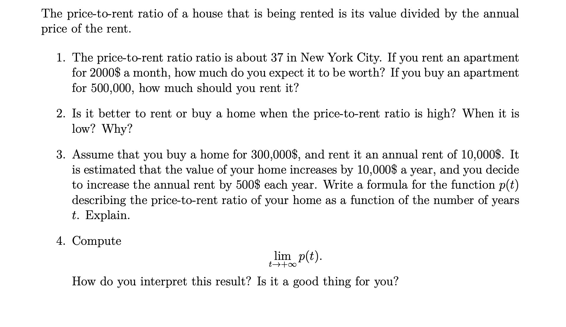 The price-to-rent ratio ratio is about 37 in New York City. If you rent an apartment
for 2000$ a month, how much do you expect it to be worth? If you buy an apartment
for 500,000, how much should you rent it?
