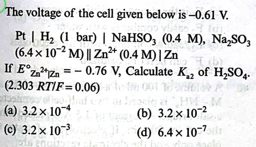 The voltage of the cell given below is -0.61 V.
2+
Pt | H2 (1 bar) | NaHSO3 (0.4 M), Na₂SO3
(6.4 × 102 M) || Zn²+ (0.4 M) | Zn
Zn2+Zn = - 0.76 V, Calculate Ka2
(2.303 RT/F=0.06)001
If E°zn²+1zn
of H2SO4.
Wied out of besig at HMM
(a) 3.2 × 10-4
(c) 3.2 × 10 3
(b) 3.2 × 10-2
(d) 6.4 x 107ls